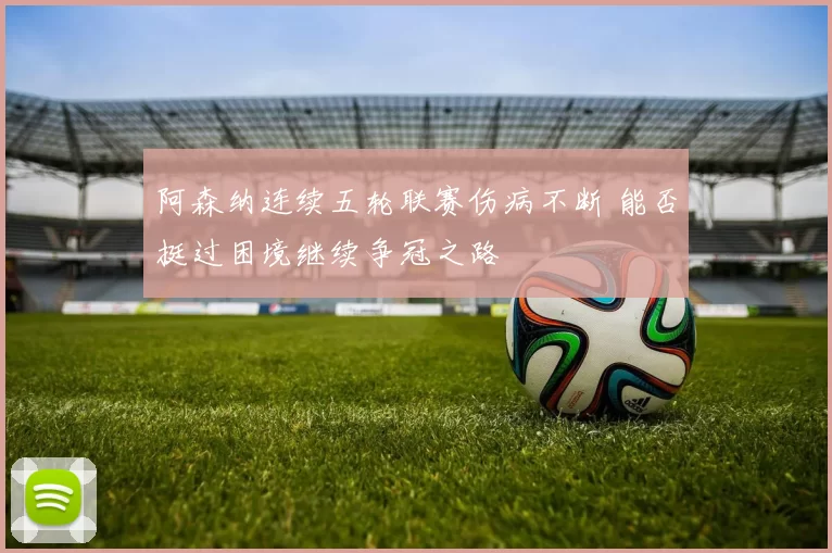 阿森纳连续五轮联赛伤病不断 能否挺过困境继续争冠之路